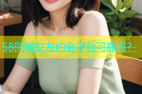 58同城交友约会平台可靠吗？