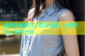 徽县同城蜜约：熟女私聊，一键寻欢，即刻开启