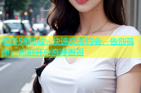 临沂58同城：快速交友约会，告别孤单，即刻开启浪漫邂逅