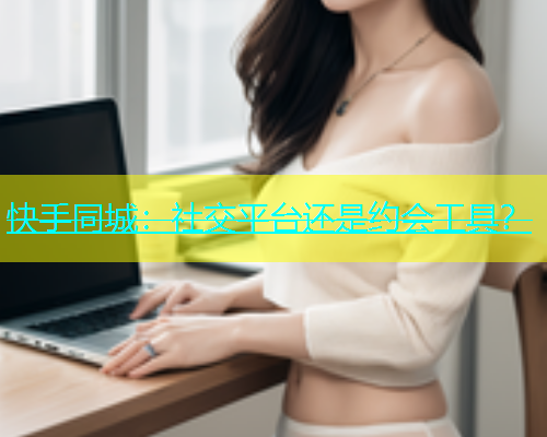 快手同城：社交平台还是约会工具？  第1张