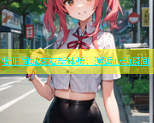 衡阳同城交友新体验，邂逅心动瞬间  第2张