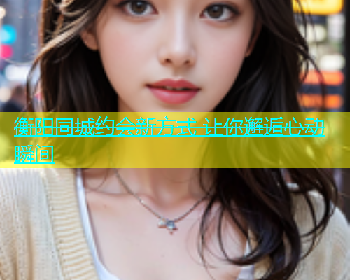 衡阳同城约会新方式 让你邂逅心动瞬间  第1张
