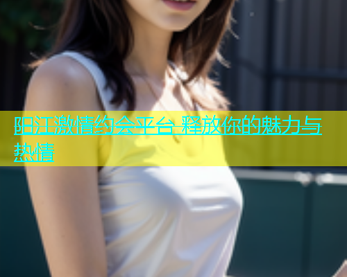 阳江激情约会平台 释放你的魅力与热情  第2张