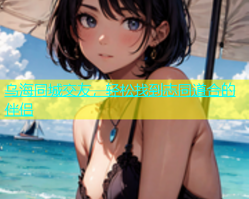 乌海同城交友，轻松找到志同道合的伴侣  第1张