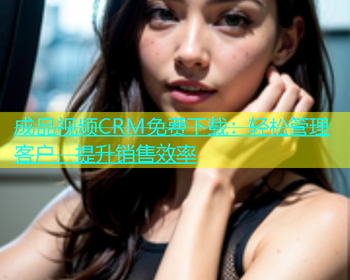 成品视频CRM免费下载：轻松管理客户，提升销售效率  第2张