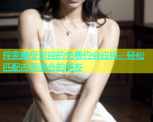 探索最受欢迎的免费约会应用，轻松匹配志同道合的朋友  第1张