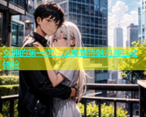 女神的第一次：尽享独特魅力与互动体验  第1张