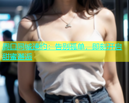 周口同城速约：告别孤单，即刻开启甜蜜邂逅  第1张