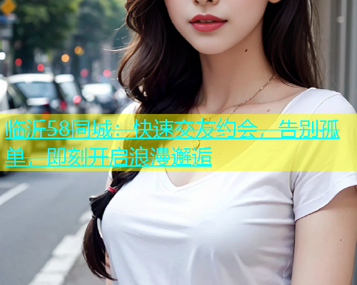 临沂58同城：快速交友约会，告别孤单，即刻开启浪漫邂逅  第1张