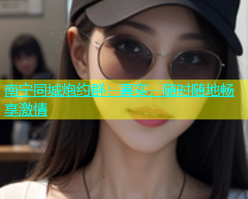 南宁同城炮约群：真实，随时随地畅享激情  第1张