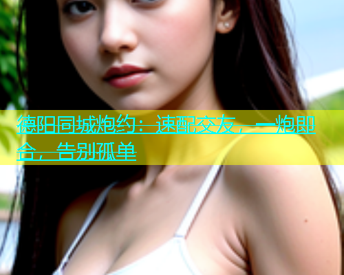 德阳同城炮约：速配交友，一炮即合，告别孤单  第1张
