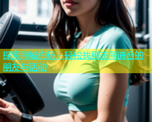 探索同城约玩：轻松找到志同道合的朋友与活动  第1张