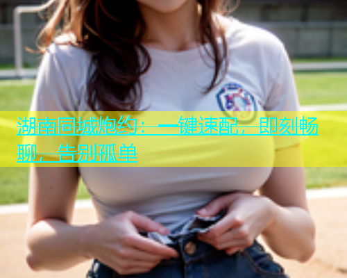 湖南同城炮约：一键速配，即刻畅聊，告别孤单  第1张