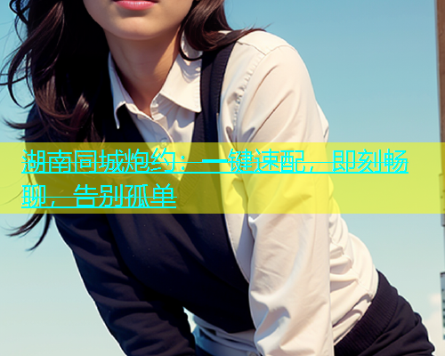 湖南同城炮约：一键速配，即刻畅聊，告别孤单  第2张