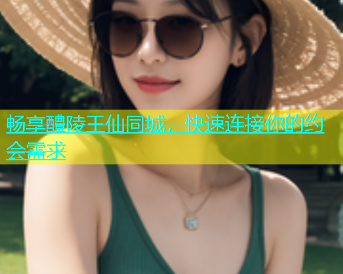 畅享醴陵王仙同城，快速连接你的约会需求  第1张