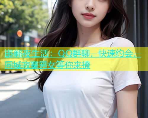 邯郸夜生活：QQ群聊，快速约会，同城寂寞男女等你来撩  第1张