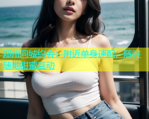 郑州同城约会：附近单身速配，随时随地甜蜜互动  第1张