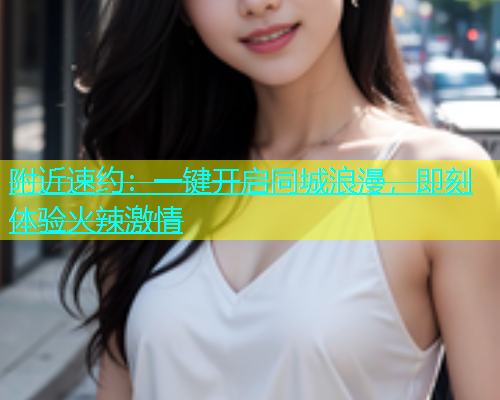 附近速约：一键开启同城浪漫，即刻体验火辣激情  第1张