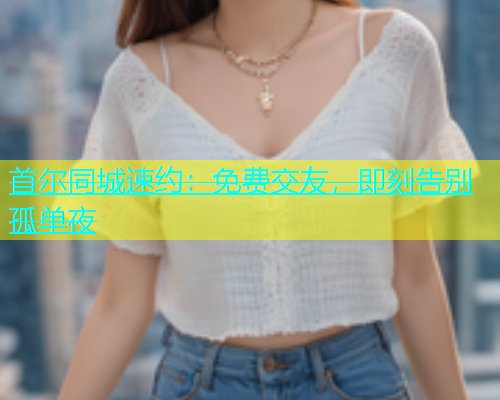 首尔同城速约：免费交友，即刻告别孤单夜  第1张