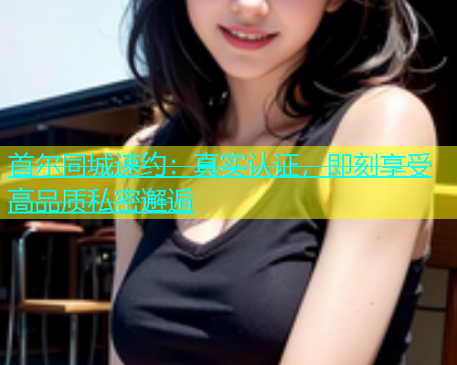首尔同城速约：真实认证，即刻享受高品质私密邂逅  第1张