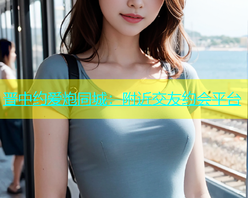 晋中约爱炮同城：附近交友约会平台  第1张