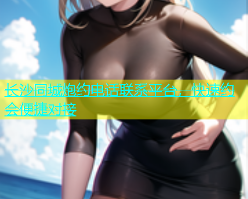 长沙同城炮约电话联系平台，快速约会便捷对接  第1张