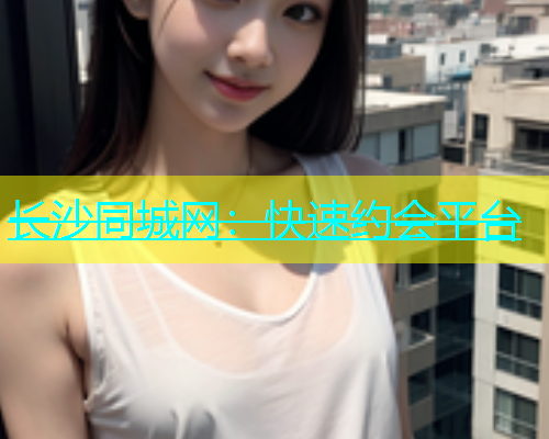 长沙同城网：快速约会平台  第1张